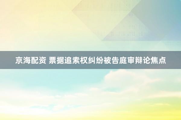 京海配资 票据追索权纠纷被告庭审辩论焦点