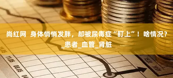 尚红网  身体悄悄发胖，却被尿毒症“盯上”！啥情况？_患者_血管_肾脏