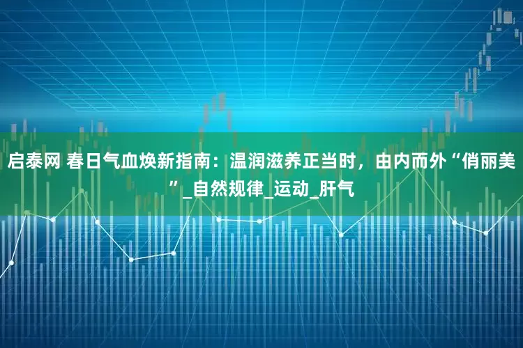 启泰网 春日气血焕新指南：温润滋养正当时，由内而外“俏丽美”_自然规律_运动_肝气
