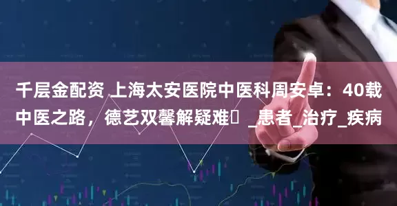 千层金配资 上海太安医院中医科周安卓：40载中医之路，德艺双馨解疑难​_患者_治疗_疾病
