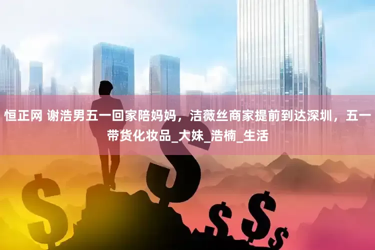 恒正网 谢浩男五一回家陪妈妈，洁薇丝商家提前到达深圳，五一带货化妆品_大妹_浩楠_生活
