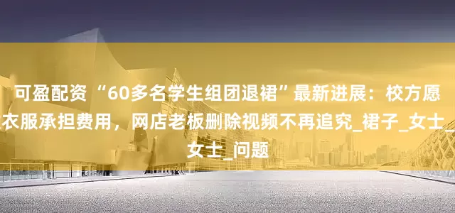 可盈配资 “60多名学生组团退裙”最新进展：校方愿回收衣服承担费用，网店老板删除视频不再追究_裙子_女士_问题
