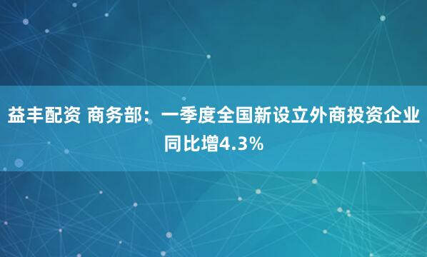 益丰配资 商务部：一季度全国新设立外商投资企业同比增4.3%
