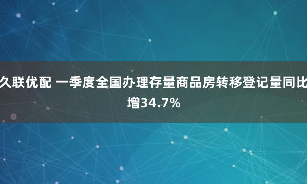 久联优配 一季度全国办理存量商品房转移登记量同比增34.7%