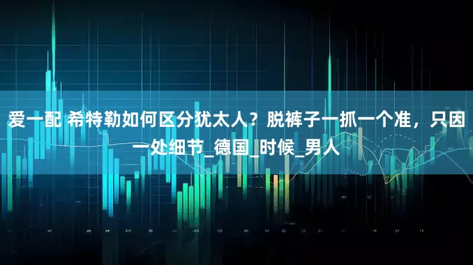 爱一配 希特勒如何区分犹太人？脱裤子一抓一个准，只因一处细节_德国_时候_男人