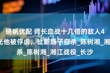 扬帆优配 师长血战十几倍的敌人4天，部队打光他被俘虏，扯断肠子自杀_陈树湘_湘江战役_长沙