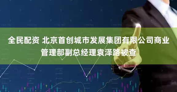 全民配资 北京首创城市发展集团有限公司商业管理部副总经理袁泽路被查