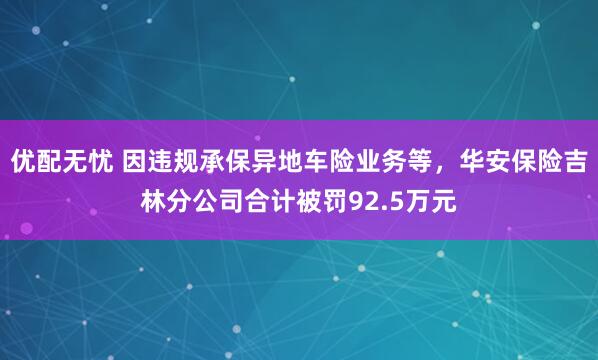 优配无忧 因违规承保异地车险业务等，华安保险吉林分公司合计被罚92.5万元