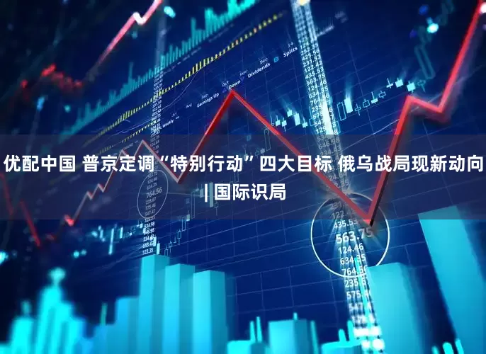 优配中国 普京定调“特别行动”四大目标 俄乌战局现新动向 | 国际识局
