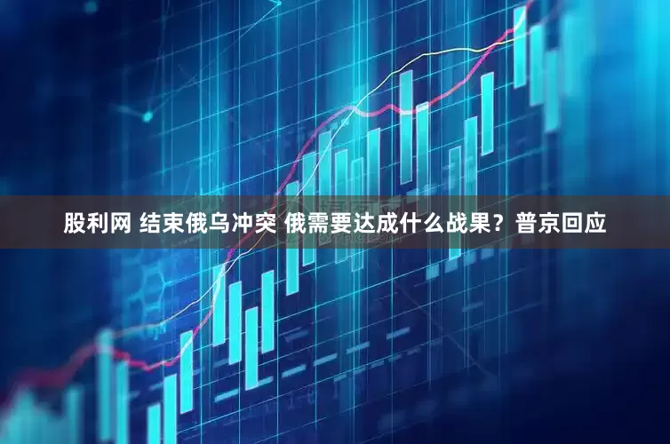 股利网 结束俄乌冲突 俄需要达成什么战果？普京回应