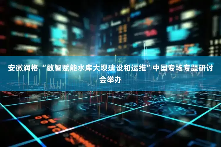安徽润格 “数智赋能水库大坝建设和运维”中国专场专题研讨会举办