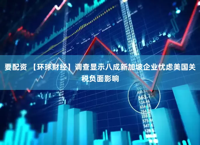 要配资 【环球财经】调查显示八成新加坡企业忧虑美国关税负面影响