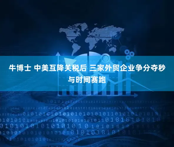 牛博士 中美互降关税后 三家外贸企业争分夺秒与时间赛跑