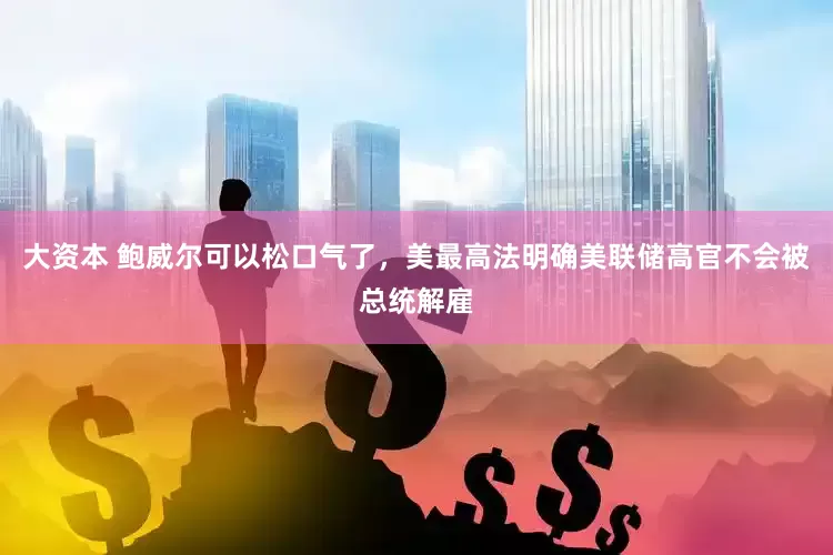 大资本 鲍威尔可以松口气了，美最高法明确美联储高官不会被总统解雇