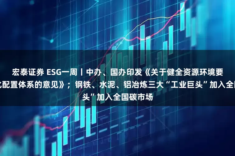 宏泰证券 ESG一周丨中办、国办印发《关于健全资源环境要素市场化配置体系的意见》；钢铁、水泥、铝冶炼三大“工业巨头”加入全国碳市场
