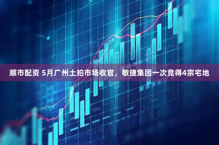 顺市配资 5月广州土拍市场收官，敏捷集团一次竞得4宗宅地