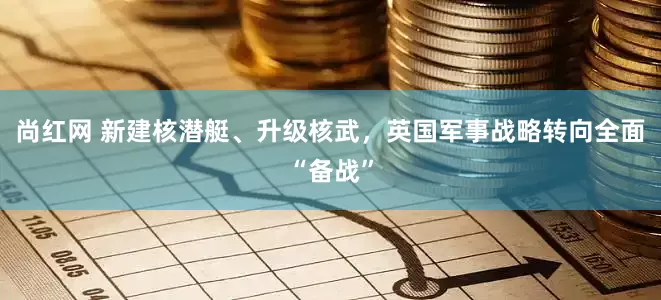 尚红网 新建核潜艇、升级核武，英国军事战略转向全面“备战”