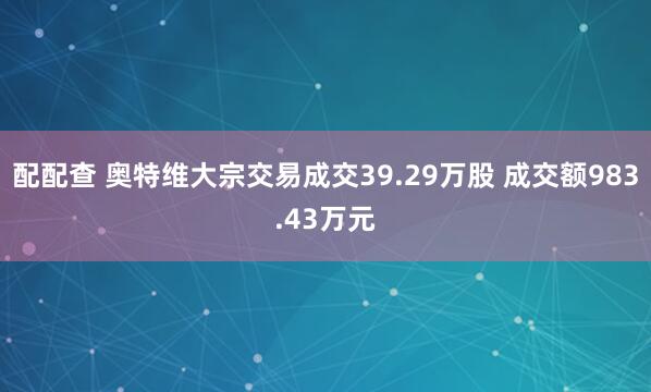 配配查 奥特维大宗交易成交39.29万股 成交额983.43万元