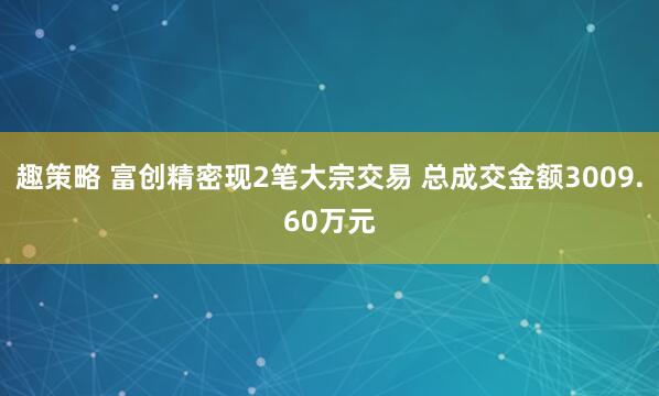 趣策略 富创精密现2笔大宗交易 总成交金额3009.60万元