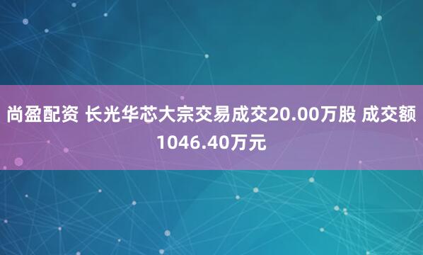 尚盈配资 长光华芯大宗交易成交20.00万股 成交额1046.40万元