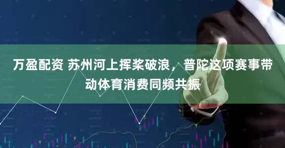 万盈配资 苏州河上挥桨破浪，普陀这项赛事带动体育消费同频共振