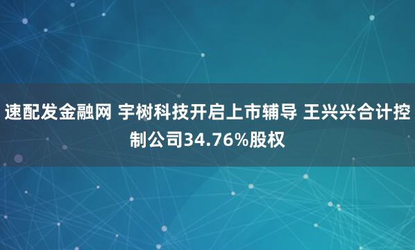 速配发金融网 宇树科技开启上市辅导 王兴兴合计控制公司34.76%股权