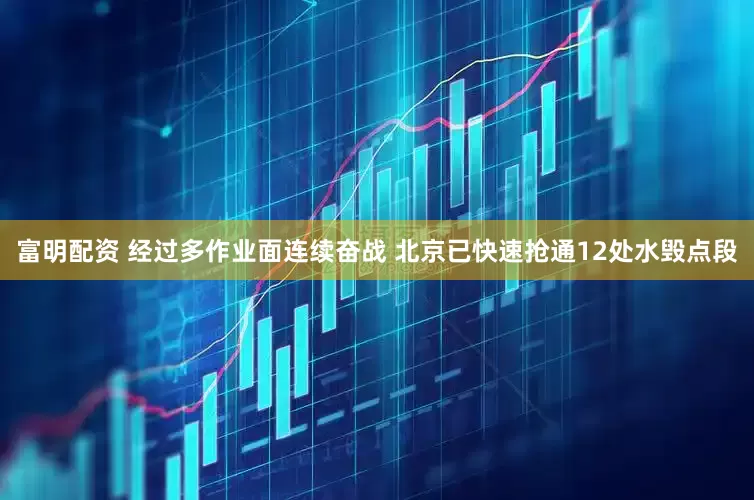 富明配资 经过多作业面连续奋战 北京已快速抢通12处水毁点段
