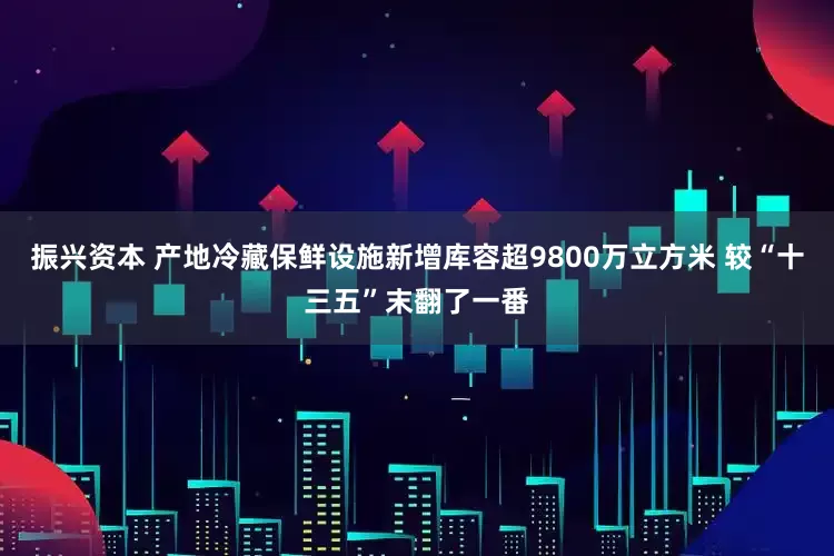 振兴资本 产地冷藏保鲜设施新增库容超9800万立方米 较“十三五”末翻了一番