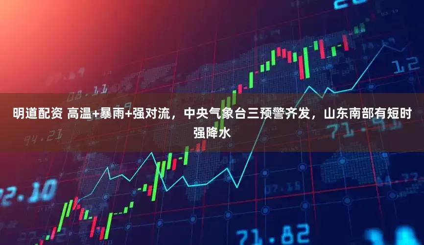 明道配资 高温+暴雨+强对流，中央气象台三预警齐发，山东南部有短时强降水