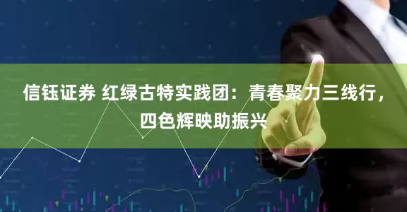 信钰证券 红绿古特实践团：青春聚力三线行，四色辉映助振兴