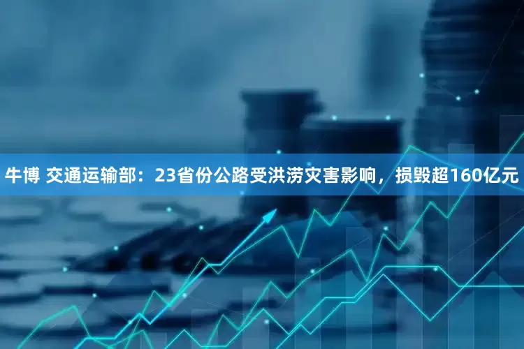 牛博 交通运输部：23省份公路受洪涝灾害影响，损毁超160亿元