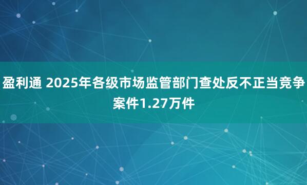 盈利通 2025年各级市场监管部门查处反不正当竞争案件1.27万件